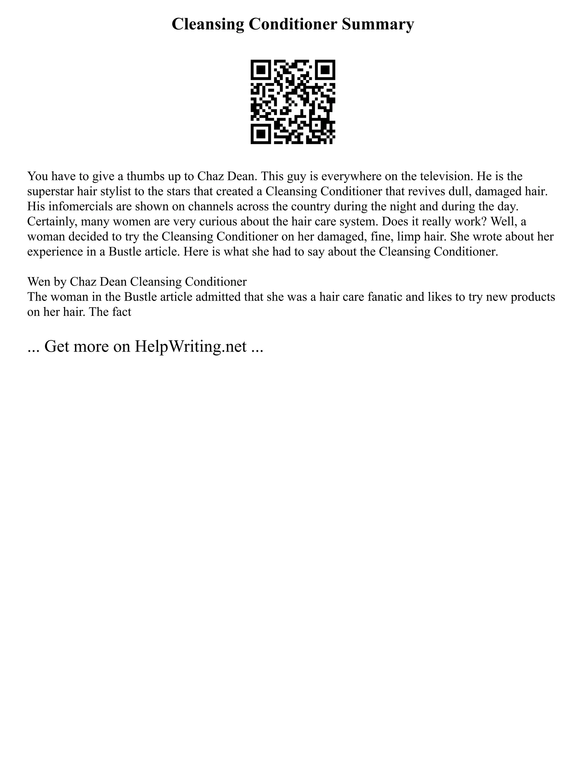 Cleansing Conditioner Summary
You have to give a thumbs up to Chaz Dean. This guy is everywhere on the television. He is the
superstar hair stylist to the stars that created a Cleansing Conditioner that revives dull, damaged hair.
His infomercials are shown on channels across the country during the night and during the day.
Certainly, many women are very curious about the hair care system. Does it really work? Well, a
woman decided to try the Cleansing Conditioner on her damaged, fine, limp hair. She wrote about her
experience in a Bustle article. Here is what she had to say about the Cleansing Conditioner.
Wen by Chaz Dean Cleansing Conditioner
The woman in the Bustle article admitted that she was a hair care fanatic and likes to try new products
on her hair. The fact
... Get more on HelpWriting.net ...
 