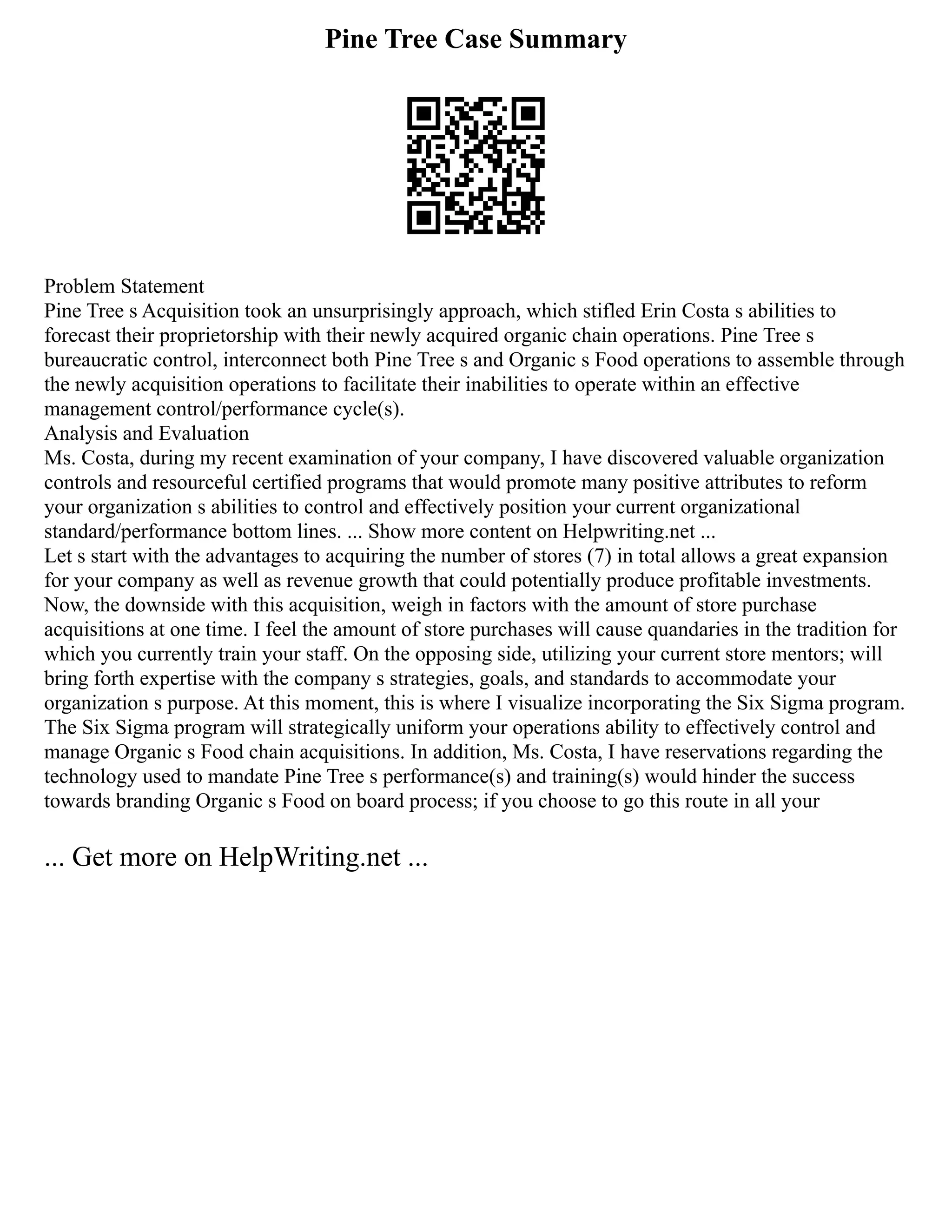 Pine Tree Case Summary
Problem Statement
Pine Tree s Acquisition took an unsurprisingly approach, which stifled Erin Costa s abilities to
forecast their proprietorship with their newly acquired organic chain operations. Pine Tree s
bureaucratic control, interconnect both Pine Tree s and Organic s Food operations to assemble through
the newly acquisition operations to facilitate their inabilities to operate within an effective
management control/performance cycle(s).
Analysis and Evaluation
Ms. Costa, during my recent examination of your company, I have discovered valuable organization
controls and resourceful certified programs that would promote many positive attributes to reform
your organization s abilities to control and effectively position your current organizational
standard/performance bottom lines. ... Show more content on Helpwriting.net ...
Let s start with the advantages to acquiring the number of stores (7) in total allows a great expansion
for your company as well as revenue growth that could potentially produce profitable investments.
Now, the downside with this acquisition, weigh in factors with the amount of store purchase
acquisitions at one time. I feel the amount of store purchases will cause quandaries in the tradition for
which you currently train your staff. On the opposing side, utilizing your current store mentors; will
bring forth expertise with the company s strategies, goals, and standards to accommodate your
organization s purpose. At this moment, this is where I visualize incorporating the Six Sigma program.
The Six Sigma program will strategically uniform your operations ability to effectively control and
manage Organic s Food chain acquisitions. In addition, Ms. Costa, I have reservations regarding the
technology used to mandate Pine Tree s performance(s) and training(s) would hinder the success
towards branding Organic s Food on board process; if you choose to go this route in all your
... Get more on HelpWriting.net ...
 