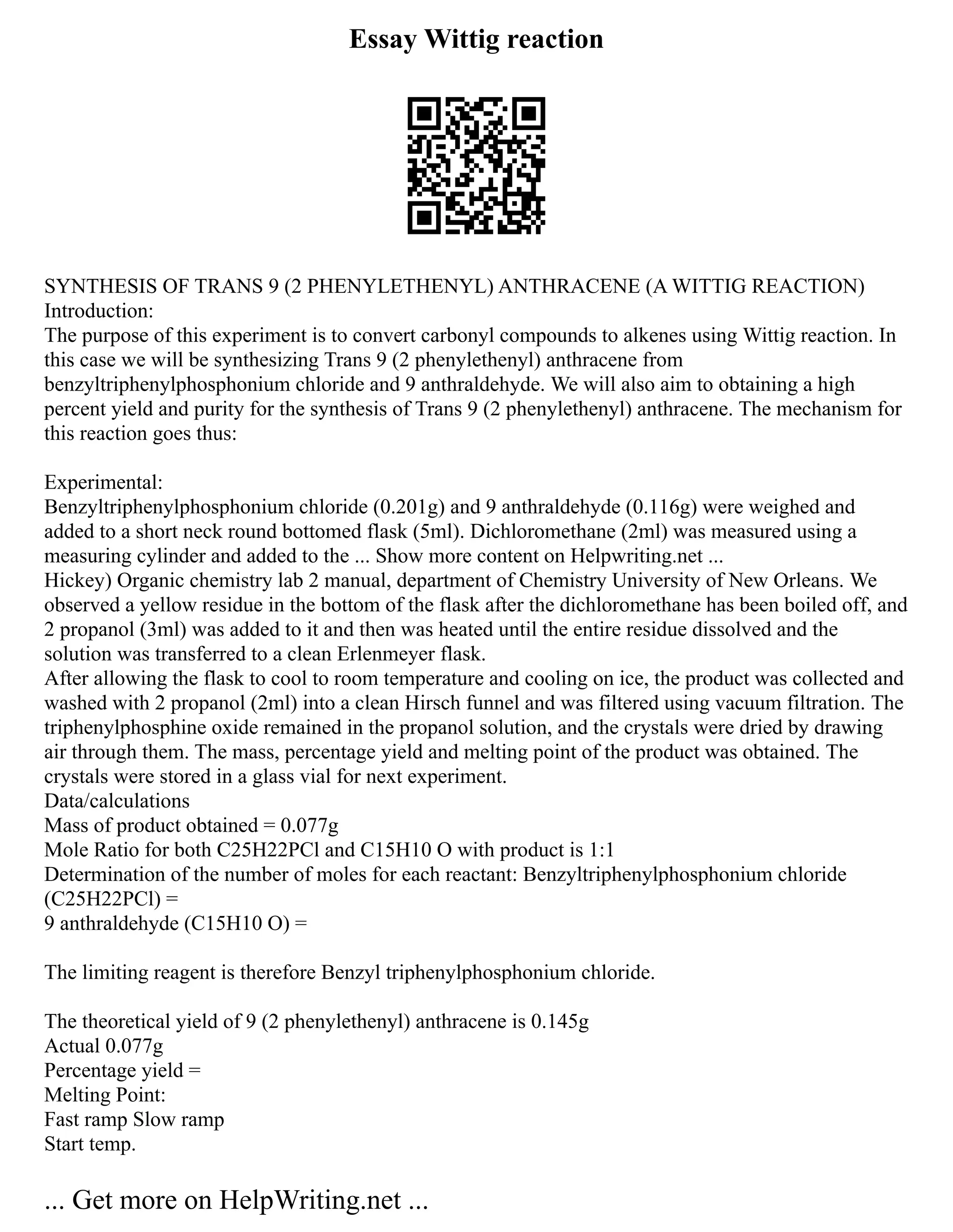 Essay Wittig reaction
SYNTHESIS OF TRANS 9 (2 PHENYLETHENYL) ANTHRACENE (A WITTIG REACTION)
Introduction:
The purpose of this experiment is to convert carbonyl compounds to alkenes using Wittig reaction. In
this case we will be synthesizing Trans 9 (2 phenylethenyl) anthracene from
benzyltriphenylphosphonium chloride and 9 anthraldehyde. We will also aim to obtaining a high
percent yield and purity for the synthesis of Trans 9 (2 phenylethenyl) anthracene. The mechanism for
this reaction goes thus:
Experimental:
Benzyltriphenylphosphonium chloride (0.201g) and 9 anthraldehyde (0.116g) were weighed and
added to a short neck round bottomed flask (5ml). Dichloromethane (2ml) was measured using a
measuring cylinder and added to the ... Show more content on Helpwriting.net ...
Hickey) Organic chemistry lab 2 manual, department of Chemistry University of New Orleans. We
observed a yellow residue in the bottom of the flask after the dichloromethane has been boiled off, and
2 propanol (3ml) was added to it and then was heated until the entire residue dissolved and the
solution was transferred to a clean Erlenmeyer flask.
After allowing the flask to cool to room temperature and cooling on ice, the product was collected and
washed with 2 propanol (2ml) into a clean Hirsch funnel and was filtered using vacuum filtration. The
triphenylphosphine oxide remained in the propanol solution, and the crystals were dried by drawing
air through them. The mass, percentage yield and melting point of the product was obtained. The
crystals were stored in a glass vial for next experiment.
Data/calculations
Mass of product obtained = 0.077g
Mole Ratio for both C25H22PCl and C15H10 O with product is 1:1
Determination of the number of moles for each reactant: Benzyltriphenylphosphonium chloride
(C25H22PCl) =
9 anthraldehyde (C15H10 O) =
The limiting reagent is therefore Benzyl triphenylphosphonium chloride.
The theoretical yield of 9 (2 phenylethenyl) anthracene is 0.145g
Actual 0.077g
Percentage yield =
Melting Point:
Fast ramp Slow ramp
Start temp.
... Get more on HelpWriting.net ...
 