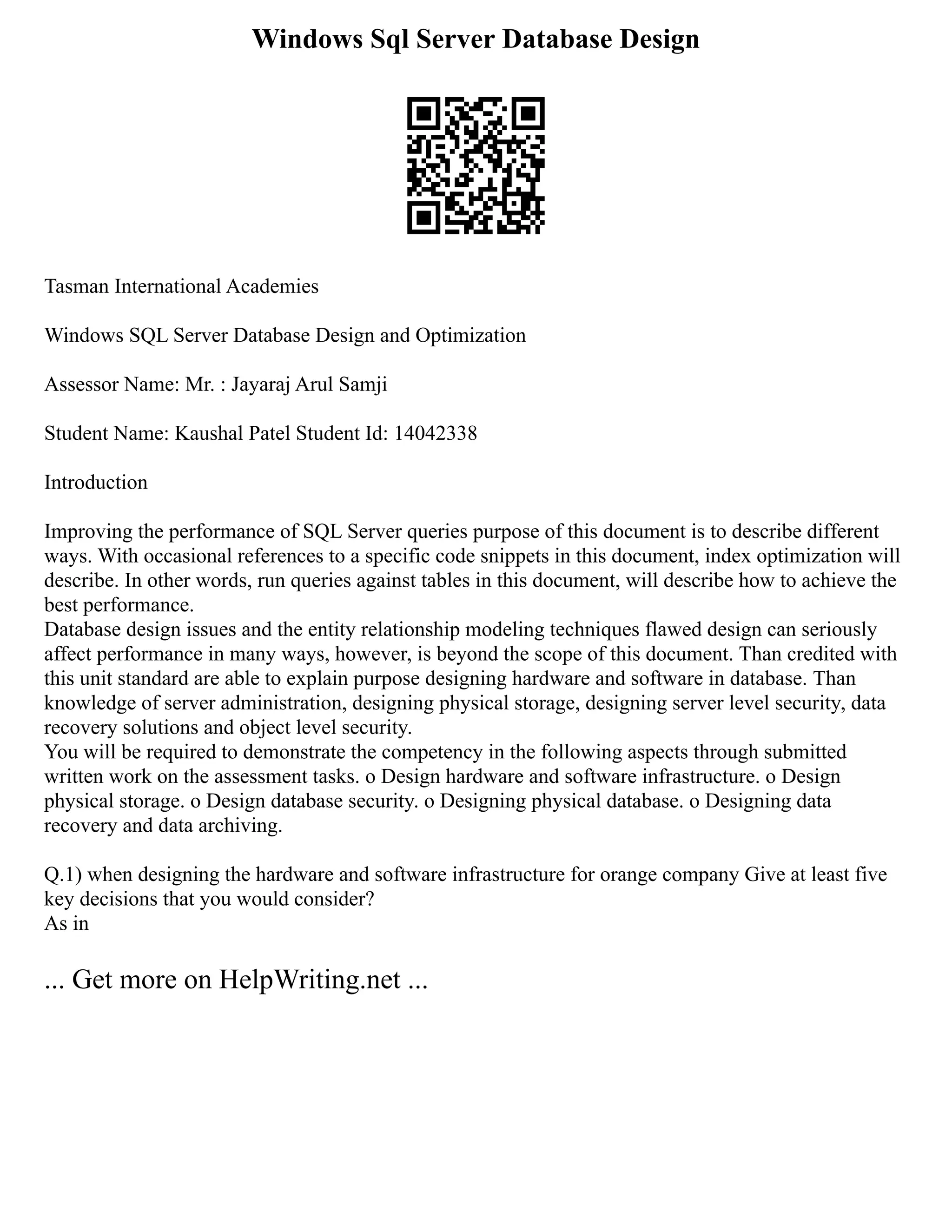 Windows Sql Server Database Design
Tasman International Academies
Windows SQL Server Database Design and Optimization
Assessor Name: Mr. : Jayaraj Arul Samji
Student Name: Kaushal Patel Student Id: 14042338
Introduction
Improving the performance of SQL Server queries purpose of this document is to describe different
ways. With occasional references to a specific code snippets in this document, index optimization will
describe. In other words, run queries against tables in this document, will describe how to achieve the
best performance.
Database design issues and the entity relationship modeling techniques flawed design can seriously
affect performance in many ways, however, is beyond the scope of this document. Than credited with
this unit standard are able to explain purpose designing hardware and software in database. Than
knowledge of server administration, designing physical storage, designing server level security, data
recovery solutions and object level security.
You will be required to demonstrate the competency in the following aspects through submitted
written work on the assessment tasks. o Design hardware and software infrastructure. o Design
physical storage. o Design database security. o Designing physical database. o Designing data
recovery and data archiving.
Q.1) when designing the hardware and software infrastructure for orange company Give at least five
key decisions that you would consider?
As in
... Get more on HelpWriting.net ...
 