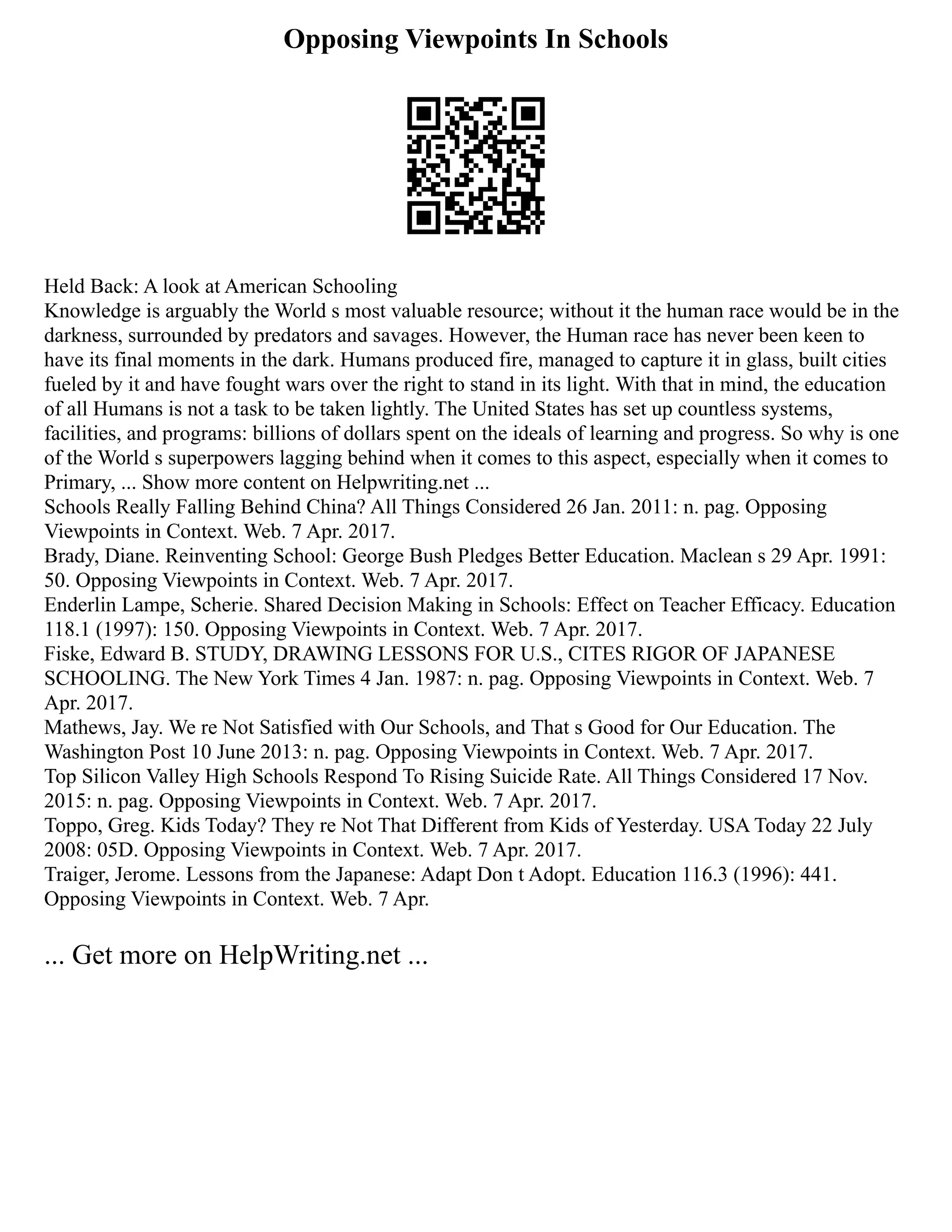 Opposing Viewpoints In Schools
Held Back: A look at American Schooling
Knowledge is arguably the World s most valuable resource; without it the human race would be in the
darkness, surrounded by predators and savages. However, the Human race has never been keen to
have its final moments in the dark. Humans produced fire, managed to capture it in glass, built cities
fueled by it and have fought wars over the right to stand in its light. With that in mind, the education
of all Humans is not a task to be taken lightly. The United States has set up countless systems,
facilities, and programs: billions of dollars spent on the ideals of learning and progress. So why is one
of the World s superpowers lagging behind when it comes to this aspect, especially when it comes to
Primary, ... Show more content on Helpwriting.net ...
Schools Really Falling Behind China? All Things Considered 26 Jan. 2011: n. pag. Opposing
Viewpoints in Context. Web. 7 Apr. 2017.
Brady, Diane. Reinventing School: George Bush Pledges Better Education. Maclean s 29 Apr. 1991:
50. Opposing Viewpoints in Context. Web. 7 Apr. 2017.
Enderlin Lampe, Scherie. Shared Decision Making in Schools: Effect on Teacher Efficacy. Education
118.1 (1997): 150. Opposing Viewpoints in Context. Web. 7 Apr. 2017.
Fiske, Edward B. STUDY, DRAWING LESSONS FOR U.S., CITES RIGOR OF JAPANESE
SCHOOLING. The New York Times 4 Jan. 1987: n. pag. Opposing Viewpoints in Context. Web. 7
Apr. 2017.
Mathews, Jay. We re Not Satisfied with Our Schools, and That s Good for Our Education. The
Washington Post 10 June 2013: n. pag. Opposing Viewpoints in Context. Web. 7 Apr. 2017.
Top Silicon Valley High Schools Respond To Rising Suicide Rate. All Things Considered 17 Nov.
2015: n. pag. Opposing Viewpoints in Context. Web. 7 Apr. 2017.
Toppo, Greg. Kids Today? They re Not That Different from Kids of Yesterday. USA Today 22 July
2008: 05D. Opposing Viewpoints in Context. Web. 7 Apr. 2017.
Traiger, Jerome. Lessons from the Japanese: Adapt Don t Adopt. Education 116.3 (1996): 441.
Opposing Viewpoints in Context. Web. 7 Apr.
... Get more on HelpWriting.net ...
 