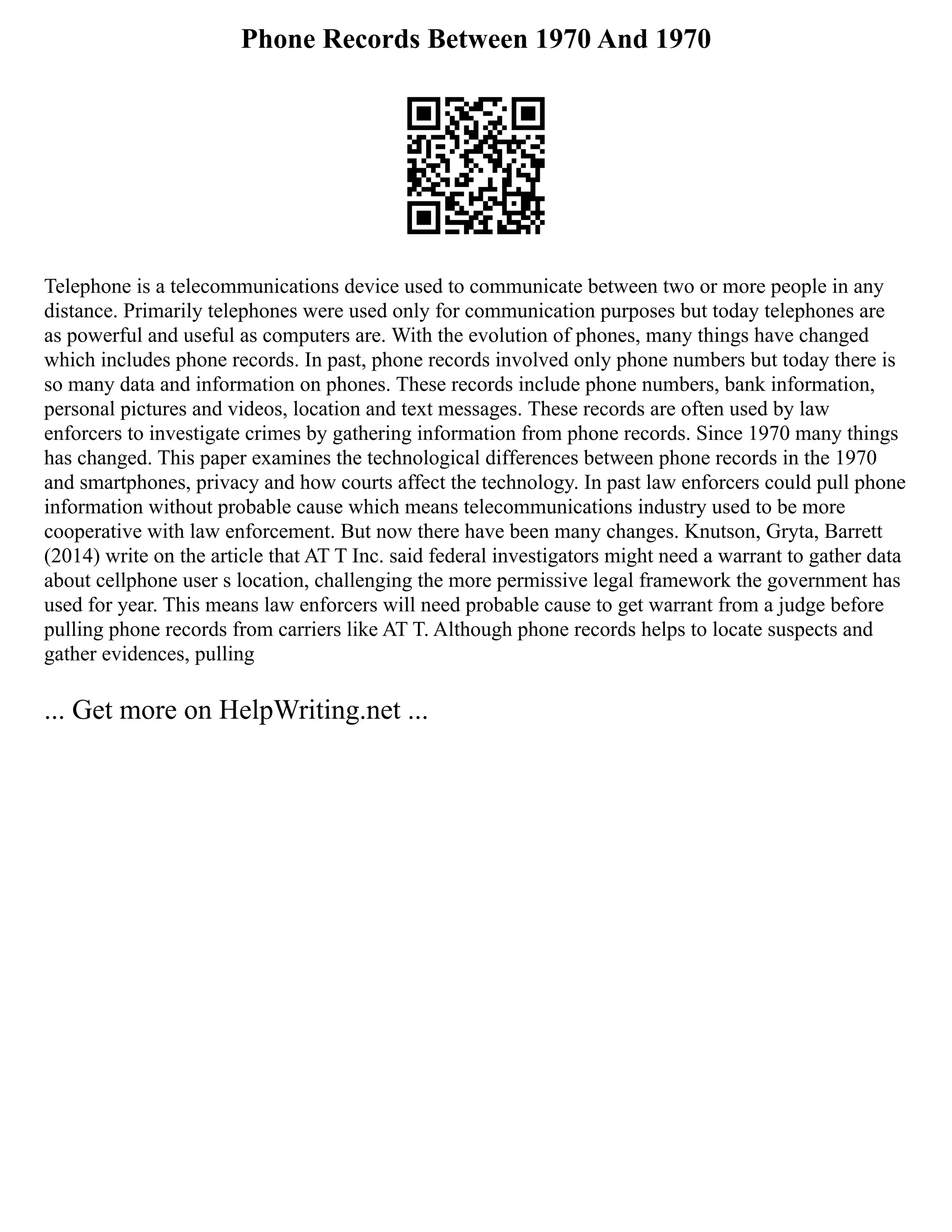 Phone Records Between 1970 And 1970
Telephone is a telecommunications device used to communicate between two or more people in any
distance. Primarily telephones were used only for communication purposes but today telephones are
as powerful and useful as computers are. With the evolution of phones, many things have changed
which includes phone records. In past, phone records involved only phone numbers but today there is
so many data and information on phones. These records include phone numbers, bank information,
personal pictures and videos, location and text messages. These records are often used by law
enforcers to investigate crimes by gathering information from phone records. Since 1970 many things
has changed. This paper examines the technological differences between phone records in the 1970
and smartphones, privacy and how courts affect the technology. In past law enforcers could pull phone
information without probable cause which means telecommunications industry used to be more
cooperative with law enforcement. But now there have been many changes. Knutson, Gryta, Barrett
(2014) write on the article that AT T Inc. said federal investigators might need a warrant to gather data
about cellphone user s location, challenging the more permissive legal framework the government has
used for year. This means law enforcers will need probable cause to get warrant from a judge before
pulling phone records from carriers like AT T. Although phone records helps to locate suspects and
gather evidences, pulling
... Get more on HelpWriting.net ...
 
