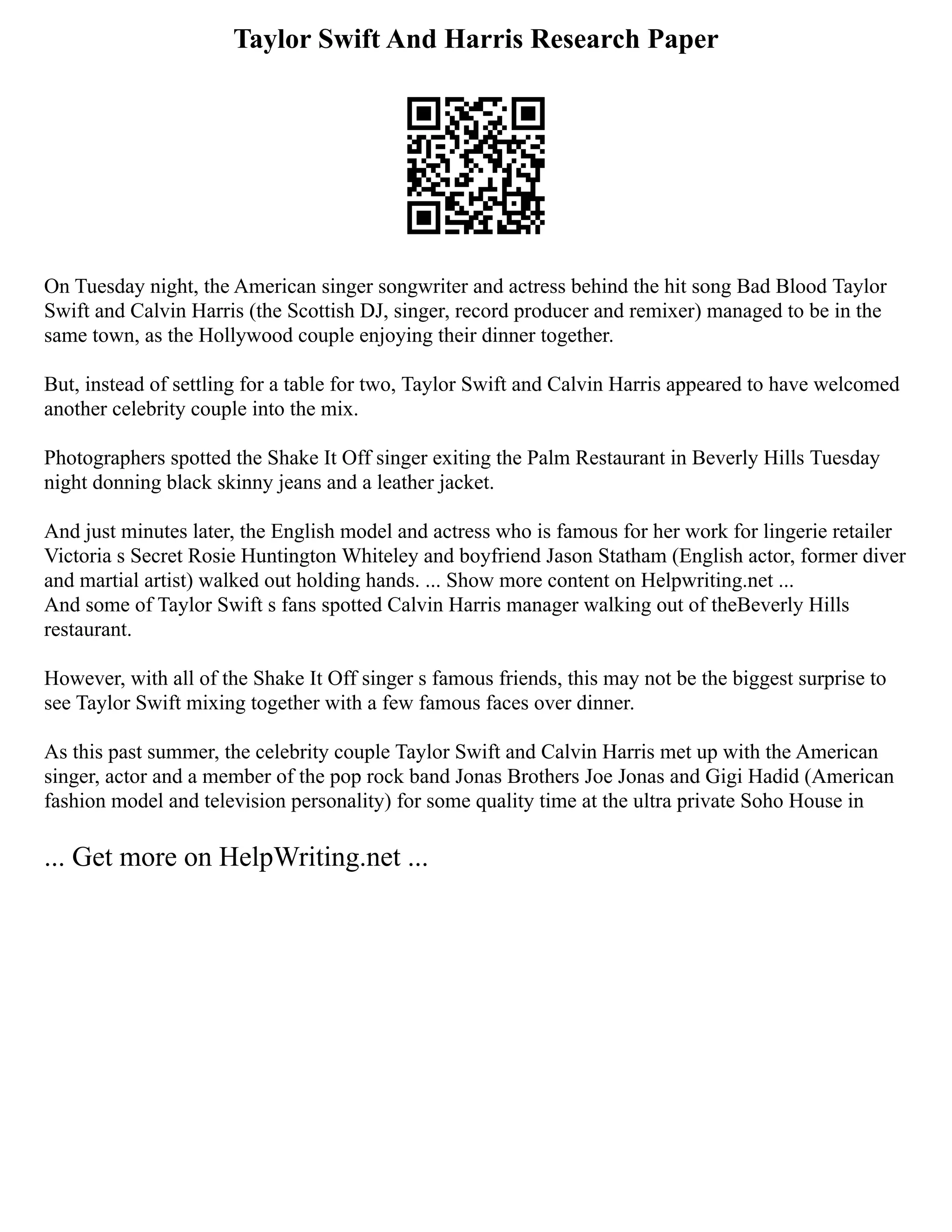 Taylor Swift And Harris Research Paper
On Tuesday night, the American singer songwriter and actress behind the hit song Bad Blood Taylor
Swift and Calvin Harris (the Scottish DJ, singer, record producer and remixer) managed to be in the
same town, as the Hollywood couple enjoying their dinner together.
But, instead of settling for a table for two, Taylor Swift and Calvin Harris appeared to have welcomed
another celebrity couple into the mix.
Photographers spotted the Shake It Off singer exiting the Palm Restaurant in Beverly Hills Tuesday
night donning black skinny jeans and a leather jacket.
And just minutes later, the English model and actress who is famous for her work for lingerie retailer
Victoria s Secret Rosie Huntington Whiteley and boyfriend Jason Statham (English actor, former diver
and martial artist) walked out holding hands. ... Show more content on Helpwriting.net ...
And some of Taylor Swift s fans spotted Calvin Harris manager walking out of theBeverly Hills
restaurant.
However, with all of the Shake It Off singer s famous friends, this may not be the biggest surprise to
see Taylor Swift mixing together with a few famous faces over dinner.
As this past summer, the celebrity couple Taylor Swift and Calvin Harris met up with the American
singer, actor and a member of the pop rock band Jonas Brothers Joe Jonas and Gigi Hadid (American
fashion model and television personality) for some quality time at the ultra private Soho House in
... Get more on HelpWriting.net ...
 