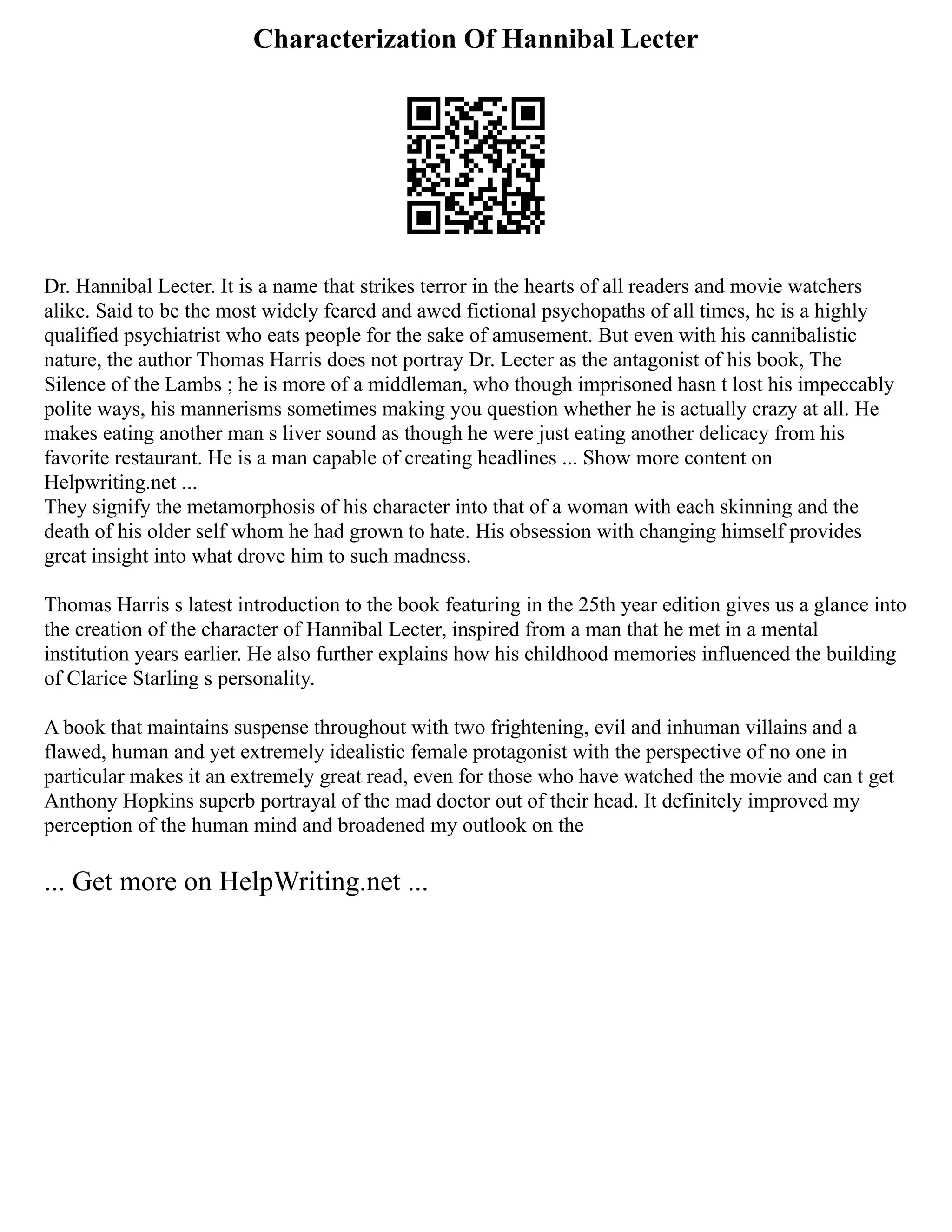 Characterization Of Hannibal Lecter
Dr. Hannibal Lecter. It is a name that strikes terror in the hearts of all readers and movie watchers
alike. Said to be the most widely feared and awed fictional psychopaths of all times, he is a highly
qualified psychiatrist who eats people for the sake of amusement. But even with his cannibalistic
nature, the author Thomas Harris does not portray Dr. Lecter as the antagonist of his book, The
Silence of the Lambs ; he is more of a middleman, who though imprisoned hasn t lost his impeccably
polite ways, his mannerisms sometimes making you question whether he is actually crazy at all. He
makes eating another man s liver sound as though he were just eating another delicacy from his
favorite restaurant. He is a man capable of creating headlines ... Show more content on
Helpwriting.net ...
They signify the metamorphosis of his character into that of a woman with each skinning and the
death of his older self whom he had grown to hate. His obsession with changing himself provides
great insight into what drove him to such madness.
Thomas Harris s latest introduction to the book featuring in the 25th year edition gives us a glance into
the creation of the character of Hannibal Lecter, inspired from a man that he met in a mental
institution years earlier. He also further explains how his childhood memories influenced the building
of Clarice Starling s personality.
A book that maintains suspense throughout with two frightening, evil and inhuman villains and a
flawed, human and yet extremely idealistic female protagonist with the perspective of no one in
particular makes it an extremely great read, even for those who have watched the movie and can t get
Anthony Hopkins superb portrayal of the mad doctor out of their head. It definitely improved my
perception of the human mind and broadened my outlook on the
... Get more on HelpWriting.net ...
 