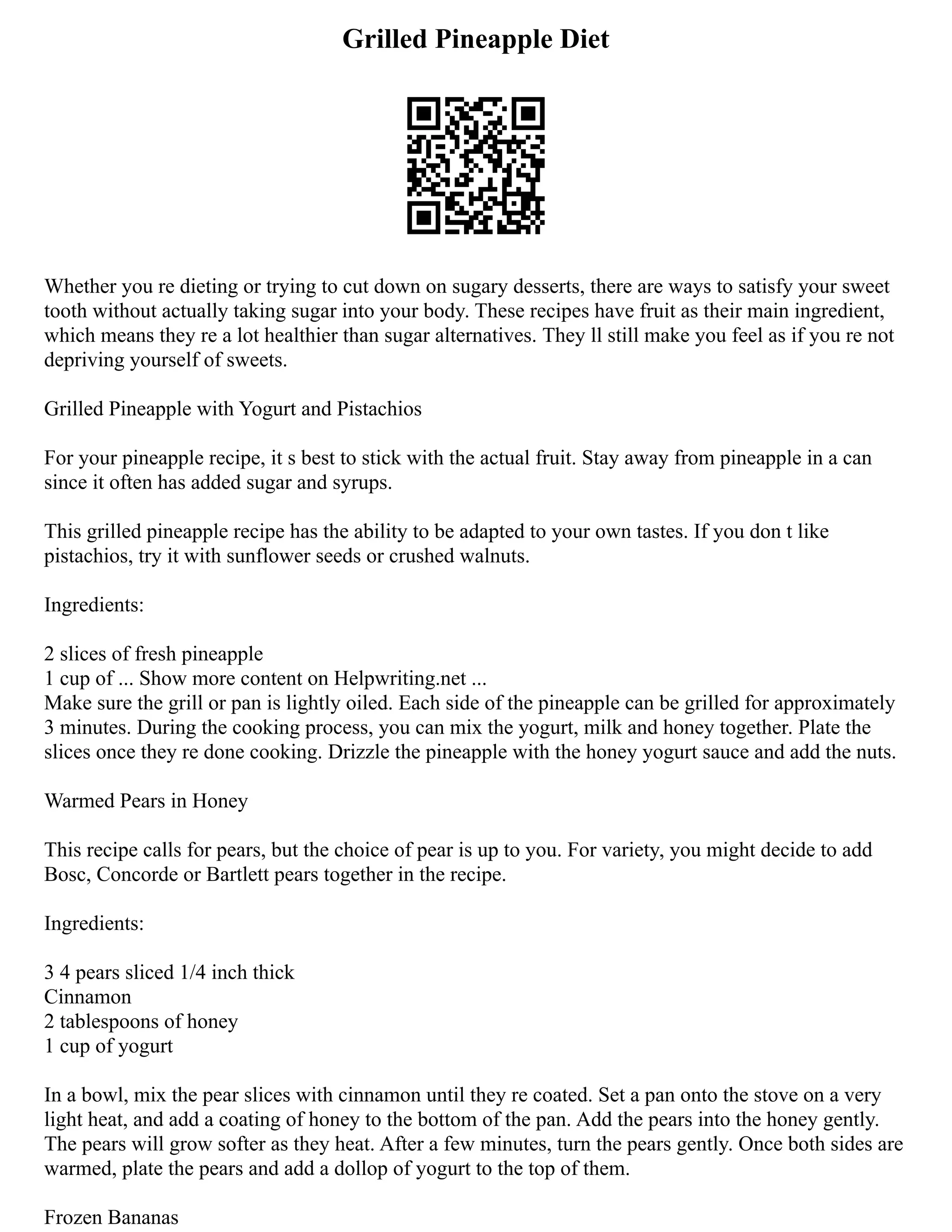 Grilled Pineapple Diet
Whether you re dieting or trying to cut down on sugary desserts, there are ways to satisfy your sweet
tooth without actually taking sugar into your body. These recipes have fruit as their main ingredient,
which means they re a lot healthier than sugar alternatives. They ll still make you feel as if you re not
depriving yourself of sweets.
Grilled Pineapple with Yogurt and Pistachios
For your pineapple recipe, it s best to stick with the actual fruit. Stay away from pineapple in a can
since it often has added sugar and syrups.
This grilled pineapple recipe has the ability to be adapted to your own tastes. If you don t like
pistachios, try it with sunflower seeds or crushed walnuts.
Ingredients:
2 slices of fresh pineapple
1 cup of ... Show more content on Helpwriting.net ...
Make sure the grill or pan is lightly oiled. Each side of the pineapple can be grilled for approximately
3 minutes. During the cooking process, you can mix the yogurt, milk and honey together. Plate the
slices once they re done cooking. Drizzle the pineapple with the honey yogurt sauce and add the nuts.
Warmed Pears in Honey
This recipe calls for pears, but the choice of pear is up to you. For variety, you might decide to add
Bosc, Concorde or Bartlett pears together in the recipe.
Ingredients:
3 4 pears sliced 1/4 inch thick
Cinnamon
2 tablespoons of honey
1 cup of yogurt
In a bowl, mix the pear slices with cinnamon until they re coated. Set a pan onto the stove on a very
light heat, and add a coating of honey to the bottom of the pan. Add the pears into the honey gently.
The pears will grow softer as they heat. After a few minutes, turn the pears gently. Once both sides are
warmed, plate the pears and add a dollop of yogurt to the top of them.
Frozen Bananas
 