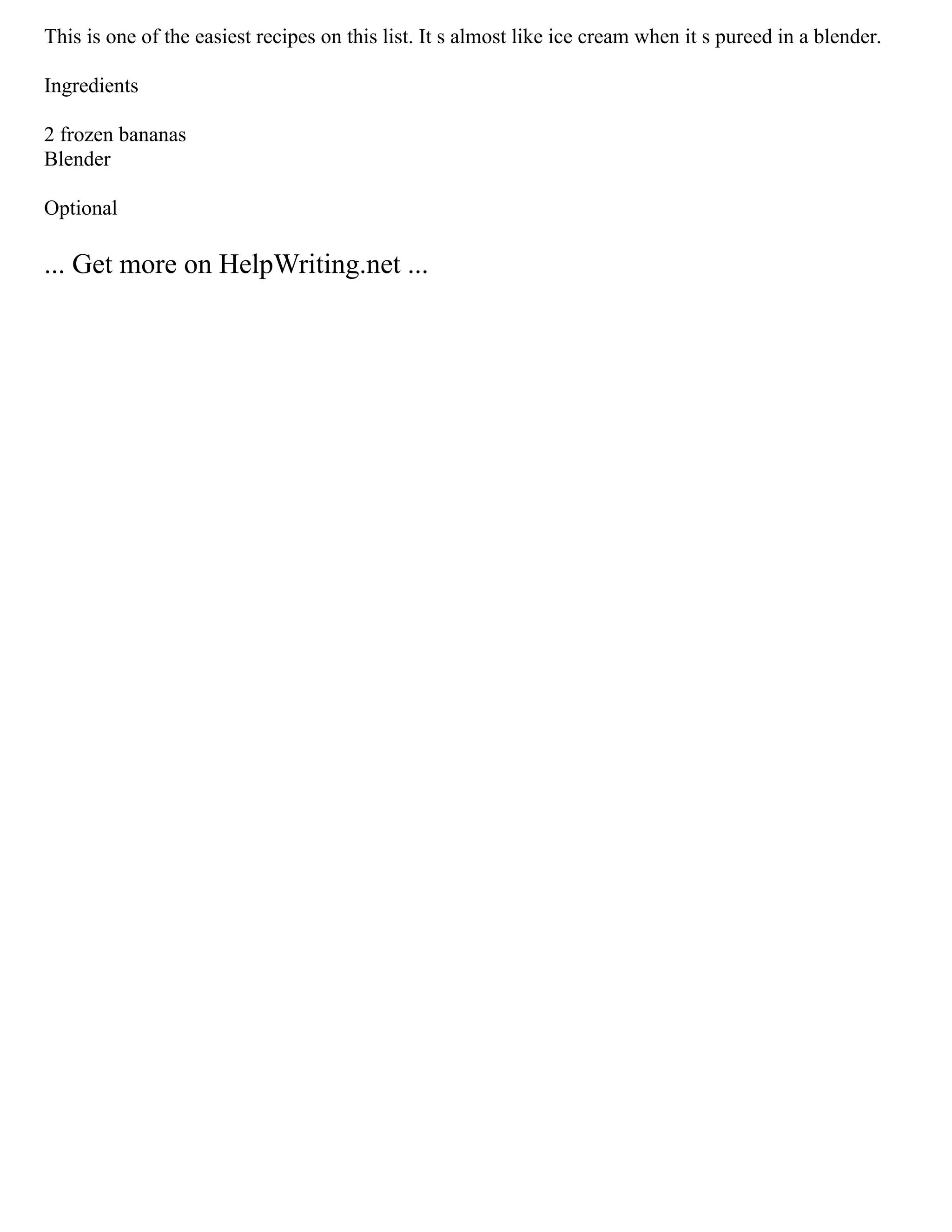 This is one of the easiest recipes on this list. It s almost like ice cream when it s pureed in a blender.
Ingredients
2 frozen bananas
Blender
Optional
... Get more on HelpWriting.net ...
 