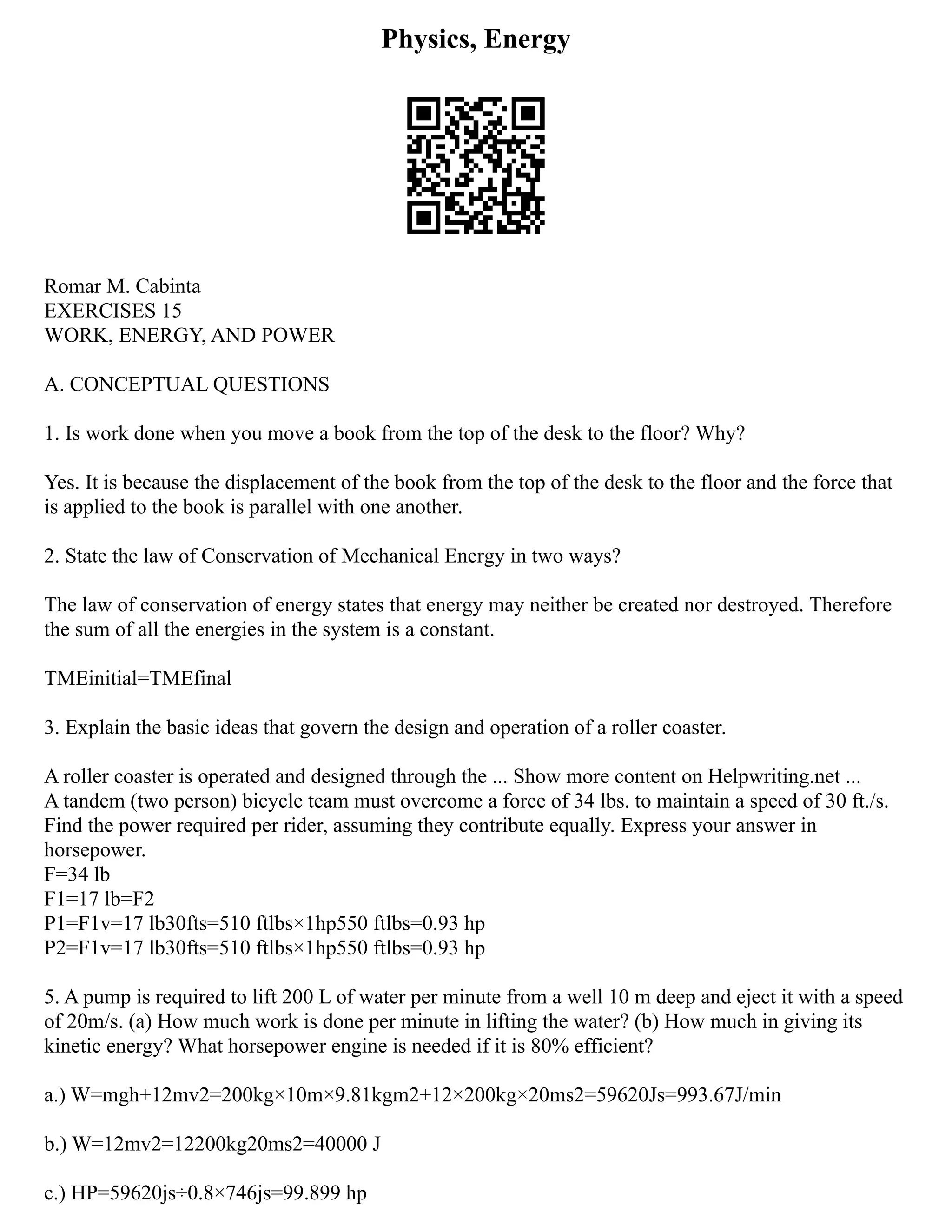 Physics, Energy
Romar M. Cabinta
EXERCISES 15
WORK, ENERGY, AND POWER
A. CONCEPTUAL QUESTIONS
1. Is work done when you move a book from the top of the desk to the floor? Why?
Yes. It is because the displacement of the book from the top of the desk to the floor and the force that
is applied to the book is parallel with one another.
2. State the law of Conservation of Mechanical Energy in two ways?
The law of conservation of energy states that energy may neither be created nor destroyed. Therefore
the sum of all the energies in the system is a constant.
TMEinitial=TMEfinal
3. Explain the basic ideas that govern the design and operation of a roller coaster.
A roller coaster is operated and designed through the ... Show more content on Helpwriting.net ...
A tandem (two person) bicycle team must overcome a force of 34 lbs. to maintain a speed of 30 ft./s.
Find the power required per rider, assuming they contribute equally. Express your answer in
horsepower.
F=34 lb
F1=17 lb=F2
P1=F1v=17 lb30fts=510 ftlbs×1hp550 ftlbs=0.93 hp
P2=F1v=17 lb30fts=510 ftlbs×1hp550 ftlbs=0.93 hp
5. A pump is required to lift 200 L of water per minute from a well 10 m deep and eject it with a speed
of 20m/s. (a) How much work is done per minute in lifting the water? (b) How much in giving its
kinetic energy? What horsepower engine is needed if it is 80% efficient?
a.) W=mgh+12mv2=200kg×10m×9.81kgm2+12×200kg×20ms2=59620Js=993.67J/min
b.) W=12mv2=12200kg20ms2=40000 J
c.) HP=59620js÷0.8×746js=99.899 hp
 