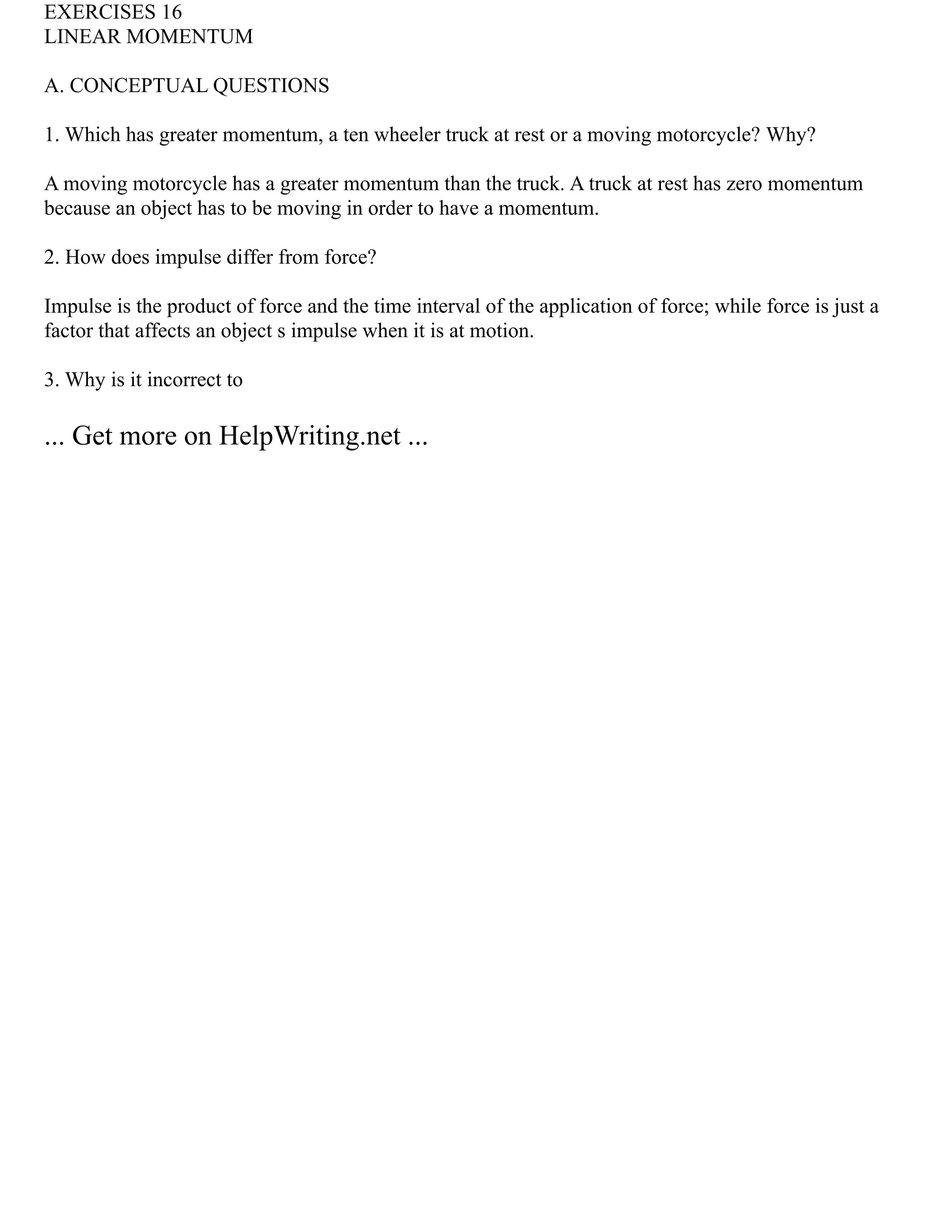 EXERCISES 16
LINEAR MOMENTUM
A. CONCEPTUAL QUESTIONS
1. Which has greater momentum, a ten wheeler truck at rest or a moving motorcycle? Why?
A moving motorcycle has a greater momentum than the truck. A truck at rest has zero momentum
because an object has to be moving in order to have a momentum.
2. How does impulse differ from force?
Impulse is the product of force and the time interval of the application of force; while force is just a
factor that affects an object s impulse when it is at motion.
3. Why is it incorrect to
... Get more on HelpWriting.net ...
 