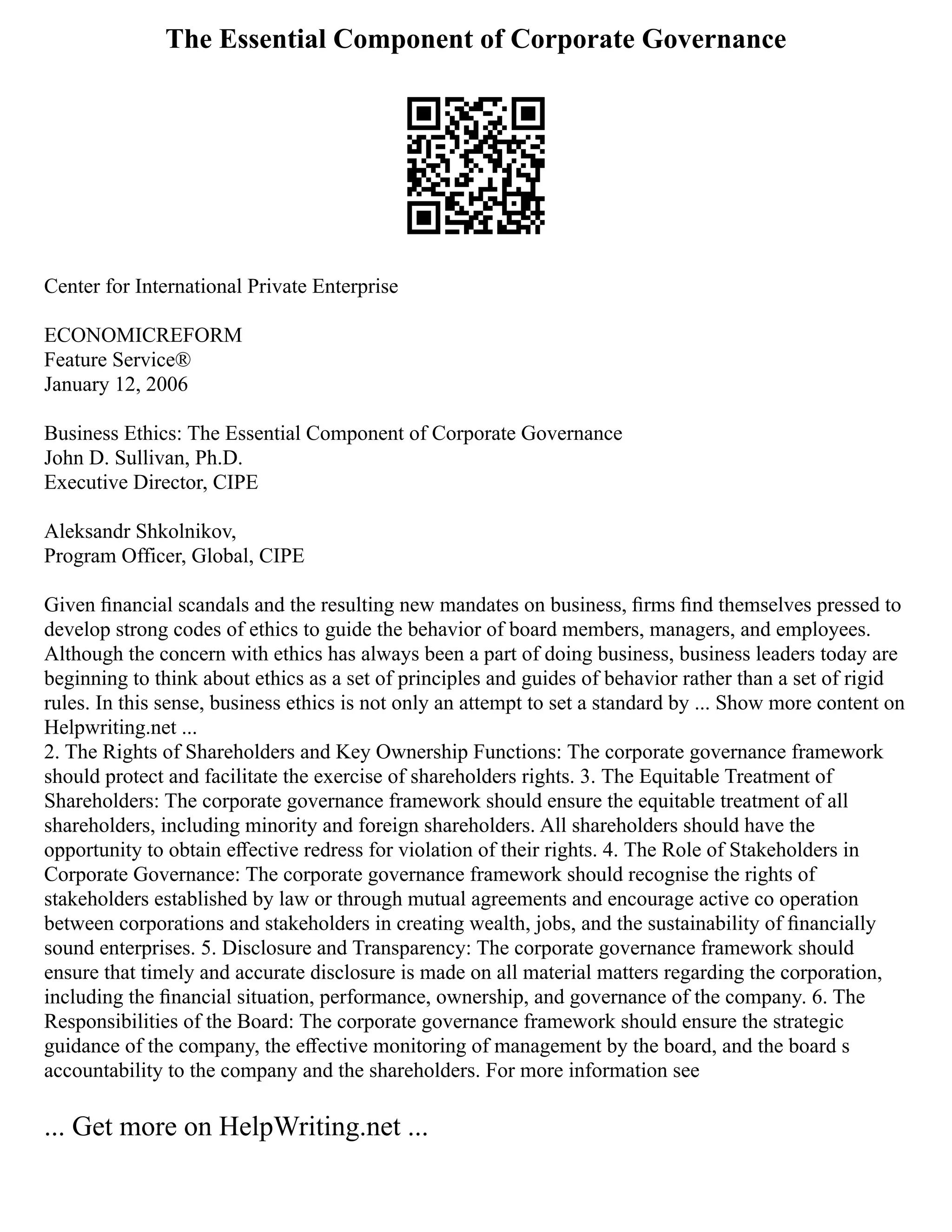 The Essential Component of Corporate Governance
Center for International Private Enterprise
ECONOMICREFORM
Feature Service®
January 12, 2006
Business Ethics: The Essential Component of Corporate Governance
John D. Sullivan, Ph.D.
Executive Director, CIPE
Aleksandr Shkolnikov,
Program Officer, Global, CIPE
Given ﬁnancial scandals and the resulting new mandates on business, ﬁrms ﬁnd themselves pressed to
develop strong codes of ethics to guide the behavior of board members, managers, and employees.
Although the concern with ethics has always been a part of doing business, business leaders today are
beginning to think about ethics as a set of principles and guides of behavior rather than a set of rigid
rules. In this sense, business ethics is not only an attempt to set a standard by ... Show more content on
Helpwriting.net ...
2. The Rights of Shareholders and Key Ownership Functions: The corporate governance framework
should protect and facilitate the exercise of shareholders rights. 3. The Equitable Treatment of
Shareholders: The corporate governance framework should ensure the equitable treatment of all
shareholders, including minority and foreign shareholders. All shareholders should have the
opportunity to obtain eﬀective redress for violation of their rights. 4. The Role of Stakeholders in
Corporate Governance: The corporate governance framework should recognise the rights of
stakeholders established by law or through mutual agreements and encourage active co operation
between corporations and stakeholders in creating wealth, jobs, and the sustainability of ﬁnancially
sound enterprises. 5. Disclosure and Transparency: The corporate governance framework should
ensure that timely and accurate disclosure is made on all material matters regarding the corporation,
including the ﬁnancial situation, performance, ownership, and governance of the company. 6. The
Responsibilities of the Board: The corporate governance framework should ensure the strategic
guidance of the company, the eﬀective monitoring of management by the board, and the board s
accountability to the company and the shareholders. For more information see
... Get more on HelpWriting.net ...
 