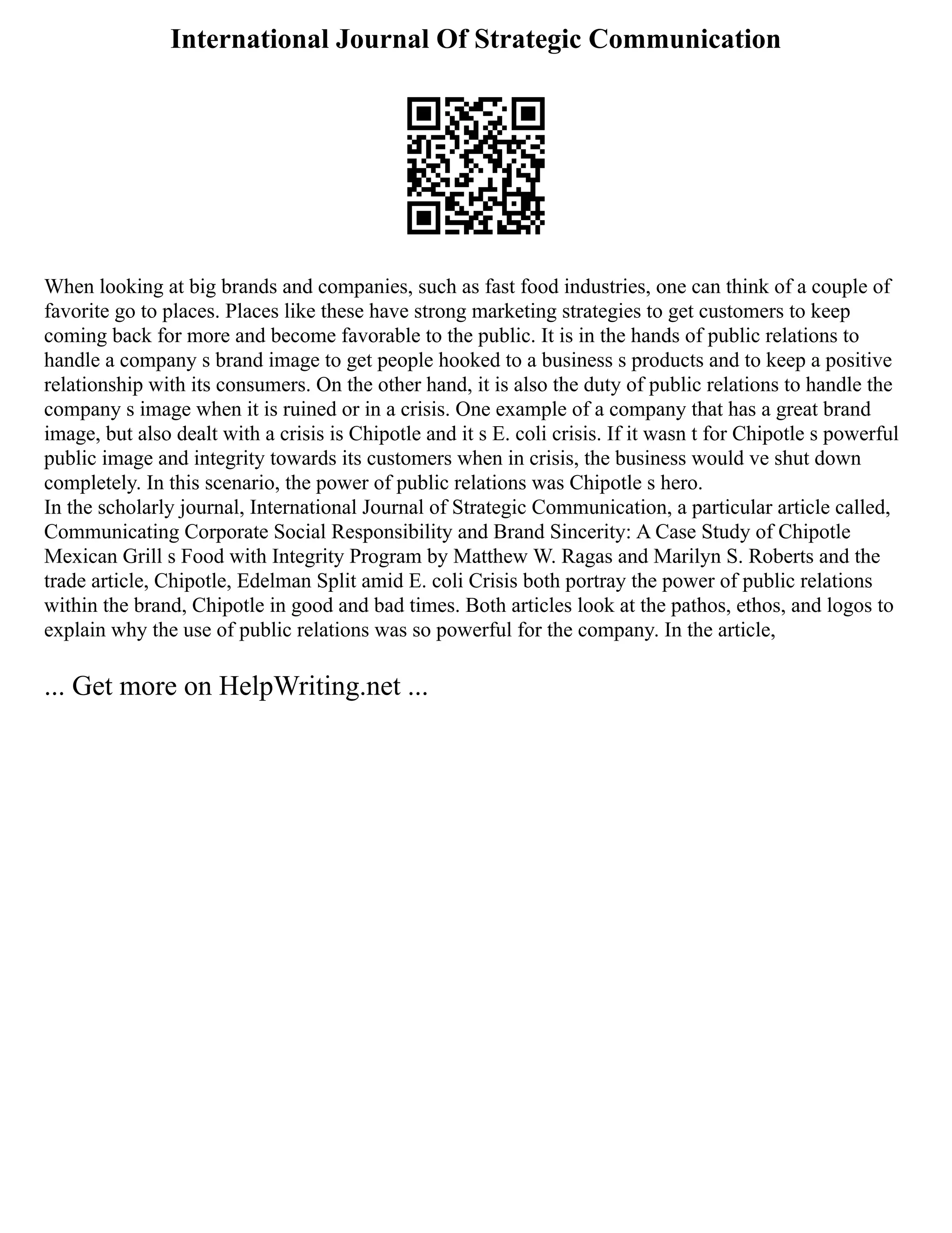 International Journal Of Strategic Communication
When looking at big brands and companies, such as fast food industries, one can think of a couple of
favorite go to places. Places like these have strong marketing strategies to get customers to keep
coming back for more and become favorable to the public. It is in the hands of public relations to
handle a company s brand image to get people hooked to a business s products and to keep a positive
relationship with its consumers. On the other hand, it is also the duty of public relations to handle the
company s image when it is ruined or in a crisis. One example of a company that has a great brand
image, but also dealt with a crisis is Chipotle and it s E. coli crisis. If it wasn t for Chipotle s powerful
public image and integrity towards its customers when in crisis, the business would ve shut down
completely. In this scenario, the power of public relations was Chipotle s hero.
In the scholarly journal, International Journal of Strategic Communication, a particular article called,
Communicating Corporate Social Responsibility and Brand Sincerity: A Case Study of Chipotle
Mexican Grill s Food with Integrity Program by Matthew W. Ragas and Marilyn S. Roberts and the
trade article, Chipotle, Edelman Split amid E. coli Crisis both portray the power of public relations
within the brand, Chipotle in good and bad times. Both articles look at the pathos, ethos, and logos to
explain why the use of public relations was so powerful for the company. In the article,
... Get more on HelpWriting.net ...
 