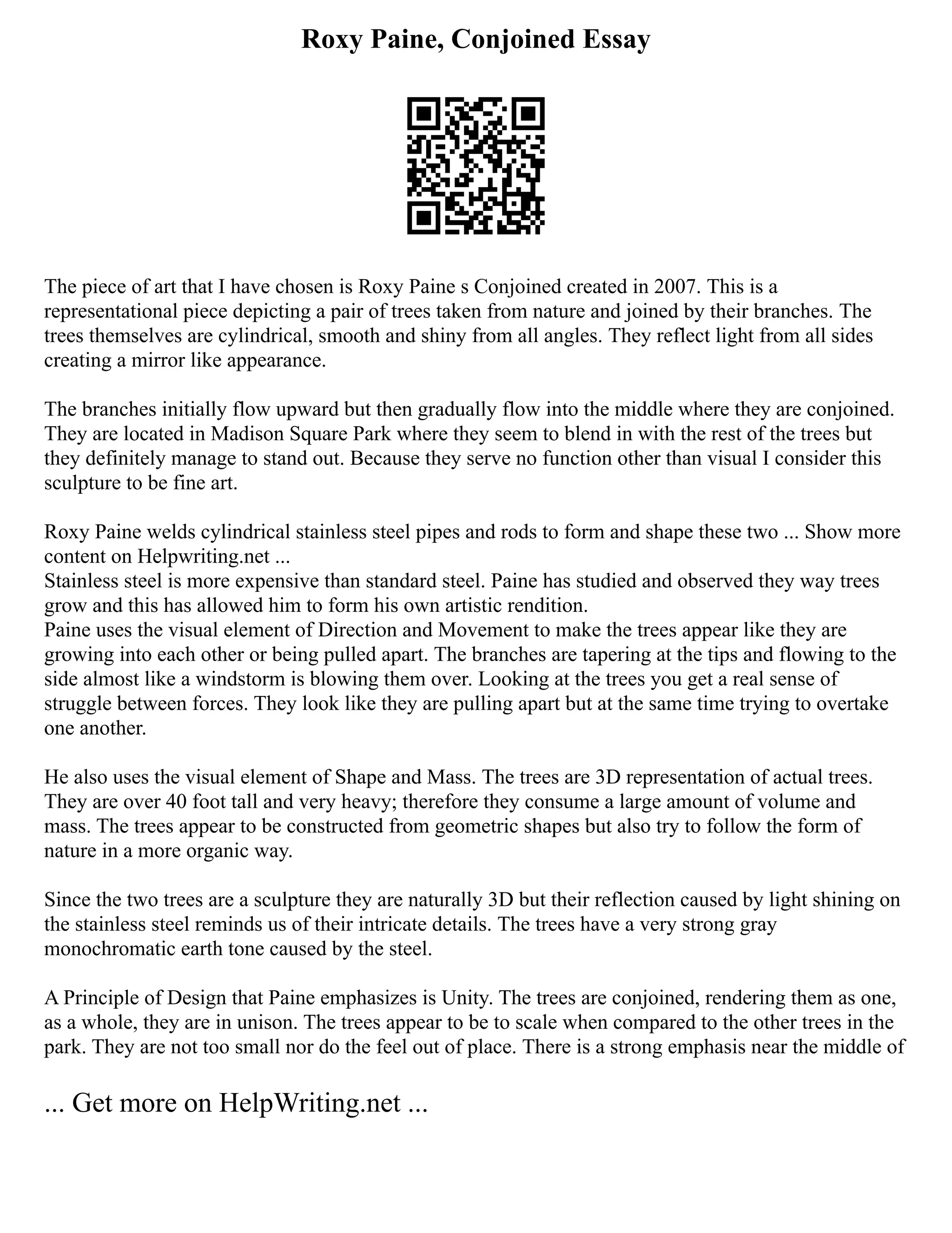 Roxy Paine, Conjoined Essay
The piece of art that I have chosen is Roxy Paine s Conjoined created in 2007. This is a
representational piece depicting a pair of trees taken from nature and joined by their branches. The
trees themselves are cylindrical, smooth and shiny from all angles. They reflect light from all sides
creating a mirror like appearance.
The branches initially flow upward but then gradually flow into the middle where they are conjoined.
They are located in Madison Square Park where they seem to blend in with the rest of the trees but
they definitely manage to stand out. Because they serve no function other than visual I consider this
sculpture to be fine art.
Roxy Paine welds cylindrical stainless steel pipes and rods to form and shape these two ... Show more
content on Helpwriting.net ...
Stainless steel is more expensive than standard steel. Paine has studied and observed they way trees
grow and this has allowed him to form his own artistic rendition.
Paine uses the visual element of Direction and Movement to make the trees appear like they are
growing into each other or being pulled apart. The branches are tapering at the tips and flowing to the
side almost like a windstorm is blowing them over. Looking at the trees you get a real sense of
struggle between forces. They look like they are pulling apart but at the same time trying to overtake
one another.
He also uses the visual element of Shape and Mass. The trees are 3D representation of actual trees.
They are over 40 foot tall and very heavy; therefore they consume a large amount of volume and
mass. The trees appear to be constructed from geometric shapes but also try to follow the form of
nature in a more organic way.
Since the two trees are a sculpture they are naturally 3D but their reflection caused by light shining on
the stainless steel reminds us of their intricate details. The trees have a very strong gray
monochromatic earth tone caused by the steel.
A Principle of Design that Paine emphasizes is Unity. The trees are conjoined, rendering them as one,
as a whole, they are in unison. The trees appear to be to scale when compared to the other trees in the
park. They are not too small nor do the feel out of place. There is a strong emphasis near the middle of
... Get more on HelpWriting.net ...
 