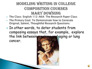 The Class: English 112-AKA: The Research Paper Class The Primary Goal: To Demonstrate how to Generate Original, Salient, Thoughtful Research Questions:  In other words, to deter students from composing essays that, for example,  explore the link between smoking and aging or lung cancer. Modeling Writing In College Composition CoursesMary Downing 