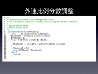 外連比例分數調整
1. /** 
2.   * Get the density of links as a percentage of the content 
3.   * This is the amount of text that is inside a link divided by the total text in the node. 
4.   *  
5.   * @param DOMElement $e 
6.   * @return number (ﬂoat) 
7.   */  
8.     public function getLinkDensity($e) {  
9.         $links      = $e->getElementsByTagName('a');  
10.        $textLength = strlen($this->getInnerText($e));  
11.        $linkLength = 0;  
12.        for ($i=0, $il=$links->length; $i < $il; $i++)  
13.        {  
14.            $linkLength += strlen($this->getInnerText($links->item($i)));  
15.        }  
16.        if ($textLength > 0) {  
17.            return $linkLength / $textLength;  
18.        } else {  
19.            return 0;  
20.        }  
21.    }  
 