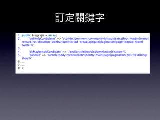 訂定關                           字
1. public $regexps = array(  
2.         'unlikelyCandidates' => '/combx|comment|community|disqus|extra|foot|header|menu|
   remark|rss|shoutbox|sidebar|sponsor|ad-break|agegate|pagination|pager|popup|tweet|
   twitter/i',
3.   
4.         'okMaybeItsACandidate' => '/and|article|body|column|main|shadow/i',  
5.         'positive' => '/article|body|content|entry|hentry|main|page|pagination|post|text|blog|
   story/i',  
6. ...  
7. ...  
8. );  
 