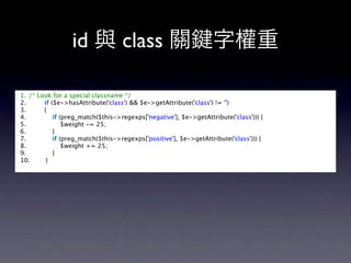 id 與 class 關                                       字權重

1. /* Look for a special classname */  
2.         if ($e->hasAttribute('class') && $e->getAttribute('class') != '')  
3.         {  
4.             if (preg_match($this->regexps['negative'], $e->getAttribute('class'))) {  
5.                 $weight -= 25;  
6.             }  
7.             if (preg_match($this->regexps['positive'], $e->getAttribute('class'))) {  
8.                 $weight += 25;  
9.             }  
10.        }  
 