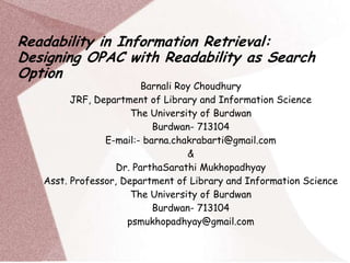 Readability in Information Retrieval:
Designing OPAC with Readability as Search
Option

Barnali Roy Choudhury
JRF, Department of Library and Information Science
The University of Burdwan
Burdwan- 713104
E-mail:- barna.chakrabarti@gmail.com
&
Dr. ParthaSarathi Mukhopadhyay
Asst. Professor, Department of Library and Information Science
The University of Burdwan
Burdwan- 713104
psmukhopadhyay@gmail.com

 