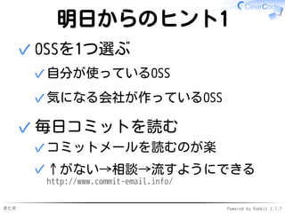 まとめ Powered by Rabbit 2.1.7
明日からのヒント1
OSSを1つ選ぶ
自分が使っているOSS✓
気になる会社が作っているOSS✓
✓
毎日コミットを読む
コミットメールを読むのが楽✓
↑がない→相談→流すようにできる
http://www.commit-email.info/
✓
✓
 