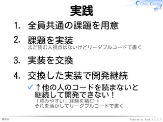 進め方 Powered by Rabbit 2.1.7
実践
全員共通の課題を用意1.
課題を実装
まだ読む人視点はないけどリーダブルコードで書く
2.
実装を交換3.
交換した実装で開発継続
↑他の人のコードを読まないと
継続して開発できない！
「読みやすい」経験を積む→
それを活かしてリーダブルコードで書く
✓
4.
 