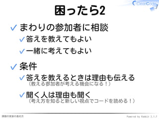 課題の実装の進め方 Powered by Rabbit 2.1.7
困ったら2
まわりの参加者に相談
答えを教えてもよい✓
一緒に考えてもよい✓
✓
条件
答えを教えるときは理由も伝える
（教える参加者が考える機会になる！）
✓
聞く人は理由も聞く
（考え方を知ると新しい視点でコードを読める！）
✓
✓
 