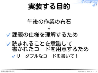 課題の実装の進め方 Powered by Rabbit 2.1.7
実装する目的
午後の作業の布石
↓
課題の仕様を理解するため✓
読まれることを意識して
書かれたコードを用意するため
リーダブルなコードを書いて！✓
✓
 