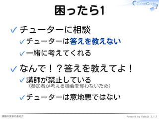 課題の実装の進め方 Powered by Rabbit 2.1.7
困ったら1
チューターに相談
チューターは答えを教えない✓
一緒に考えてくれる✓
✓
なんで！？答えを教えてよ！
講師が禁止している
（参加者が考える機会を奪わないため）
✓
チューターは意地悪ではない✓
✓
 