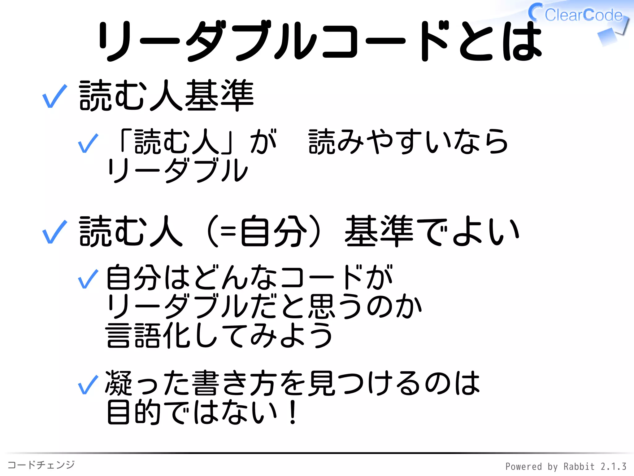 コードチェンジ Powered by Rabbit 2.1.3
リーダブルコードとは
読む人基準
「読む人」が　読みやすいなら
リーダブル
✓
✓
読む人（=自分）基準でよい
自分はどんなコードが
リーダブルだと思うのか
言語化してみよう
✓
凝った書き方を見つけるのは
目的ではない！
✓
✓
 