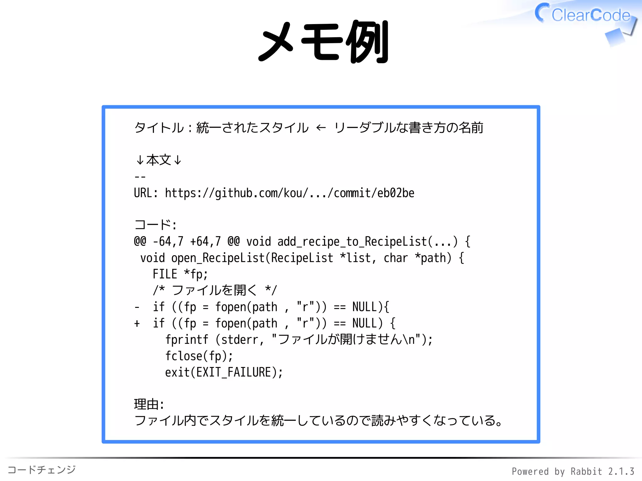 コードチェンジ Powered by Rabbit 2.1.3
メモ例
タイトル：統一されたスタイル ← リーダブルな書き方の名前
↓本文↓
--
URL: https://github.com/kou/.../commit/eb02be
コード:
@@ -64,7 +64,7 @@ void add_recipe_to_RecipeList(...) {
void open_RecipeList(RecipeList *list, char *path) {
FILE *fp;
/* ファイルを開く */
- if ((fp = fopen(path , "r")) == NULL){
+ if ((fp = fopen(path , "r")) == NULL) {
fprintf (stderr, "ファイルが開けませんn");
fclose(fp);
exit(EXIT_FAILURE);
理由:
ファイル内でスタイルを統一しているので読みやすくなっている。
 