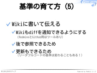 まとめと次のステップ Powered by Rabbit 2.1.3
基準の育て方（5）
Wikiに書いて伝える
Wikiもdiffを通知できるようにする
（RedmineとGitHub用はツールあり）
✓
後で参照できるため✓
更新もできるため
（リーダブルコードの基準は変わることもある！）
✓
✓
 