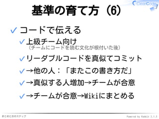 まとめと次のステップ Powered by Rabbit 2.1.3
基準の育て方（6）
コードで伝える
上級チーム向け
（チームにコードを読む文化が根付いた後）
✓
リーダブルコードを真似てコミット✓
→他の人：「またこの書き方だ」✓
→真似する人増加→チームが合意✓
→チームが合意→Wikiにまとめる✓
✓
 