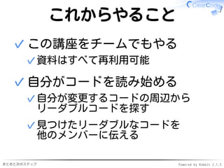 まとめと次のステップ Powered by Rabbit 2.1.3
これからやること
この講座をチームでもやる
資料はすべて再利用可能✓
✓
自分がコードを読み始める
自分が変更するコードの周辺から
リーダブルコードを探す
✓
見つけたリーダブルなコードを
他のメンバーに伝える
✓
✓
 