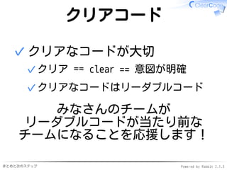 まとめと次のステップ Powered by Rabbit 2.1.3
クリアコード
クリアなコードが大切
クリア == clear == 意図が明確✓
クリアなコードはリーダブルコード✓
✓
みなさんのチームが
リーダブルコードが当たり前な
チームになることを応援します！
 