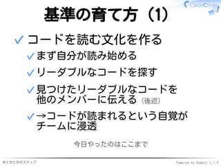 まとめと次のステップ Powered by Rabbit 2.1.3
基準の育て方（1）
コードを読む文化を作る
まず自分が読み始める✓
リーダブルなコードを探す✓
見つけたリーダブルなコードを
他のメンバーに伝える（後述）
✓
→コードが読まれるという自覚が
チームに浸透
✓
✓
今日やったのはここまで
 