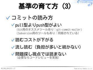 まとめと次のステップ Powered by Rabbit 2.1.3
基準の育て方（3）
コミットの読み方
pull型よりpush型がよい
（Git用のオススメツールあり：git-commit-mailer）
（Subversion用のツールもあり：同梱されている）
✓
読むコストが下がる✓
流し読む（負担が多いと続かない）✓
問題探し視点では読まない
（必要ならコードレビューを実施）
✓
✓
 
