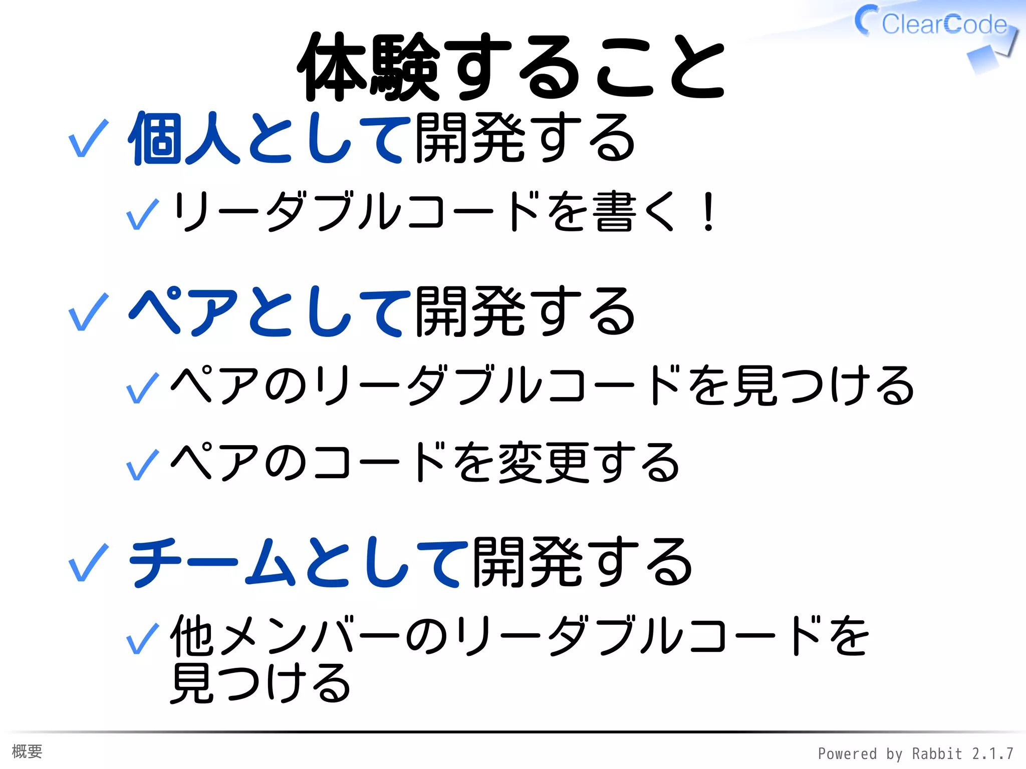 概要 Powered by Rabbit 2.1.9
体験すること
個人として開発する
リーダブルコードを書く！✓
✓
ペアとして開発する
ペアのリーダブルコードを見つける✓
ペアのコードを変更する✓
✓
チームとして開発する
他メンバーのリーダブルコードを
見つける
✓
✓
 