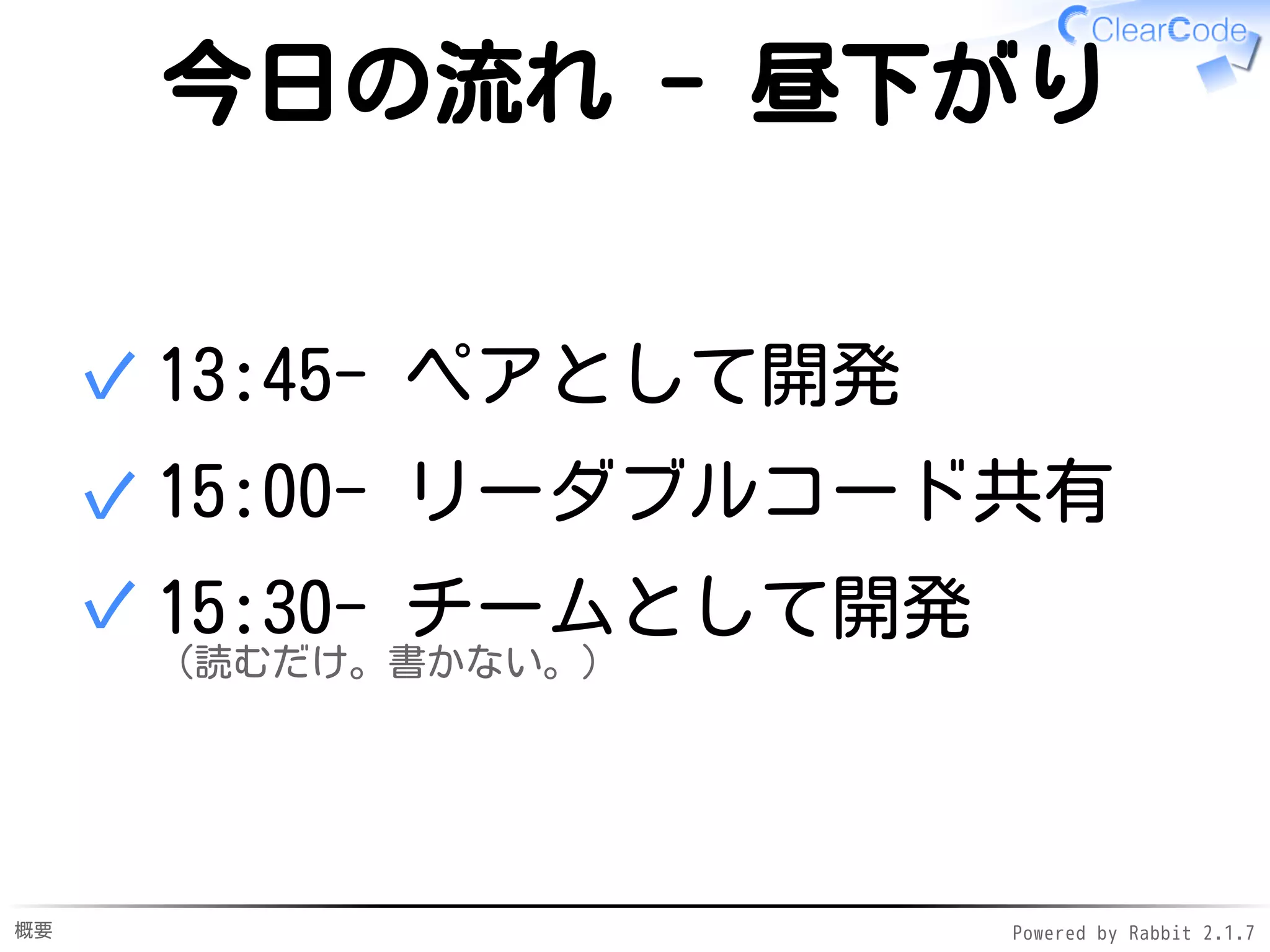 概要 Powered by Rabbit 2.1.9
今日の流れ - 昼下がり
13:30- ペアとして開発✓
15:00- リーダブルコード共有✓
15:30- チームとして開発
（読むだけ。書かない。）
✓
 