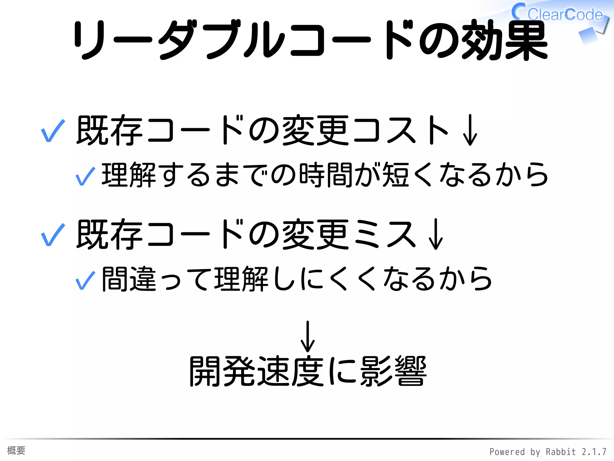 概要 Powered by Rabbit 2.1.9
リーダブルコードの効果
既存コードの変更コスト↓
理解するまでの時間が短くなるから✓
✓
既存コードの変更ミス↓
間違って理解しにくくなるから✓
✓
↓
開発速度に影響
 