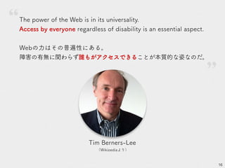 16
Tim Berners-Lee
（Wikipediaより）
The power of the Web is in its universality.
Access by everyone regardless of disability is an essential aspect.
Webの力はその普遍性にある。
障害の有無に関わらず誰もがアクセスできることが本質的な姿なのだ。
”
 