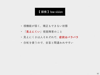 62
【 弱視 】low vision
• 視機能が弱く、矯正もできない状態
• 「見えにくい」視覚障害のこと
• 見えにくさは人それぞれで、症状はバラバラ
• 白杖を使うので、全盲と間違われやすい
 