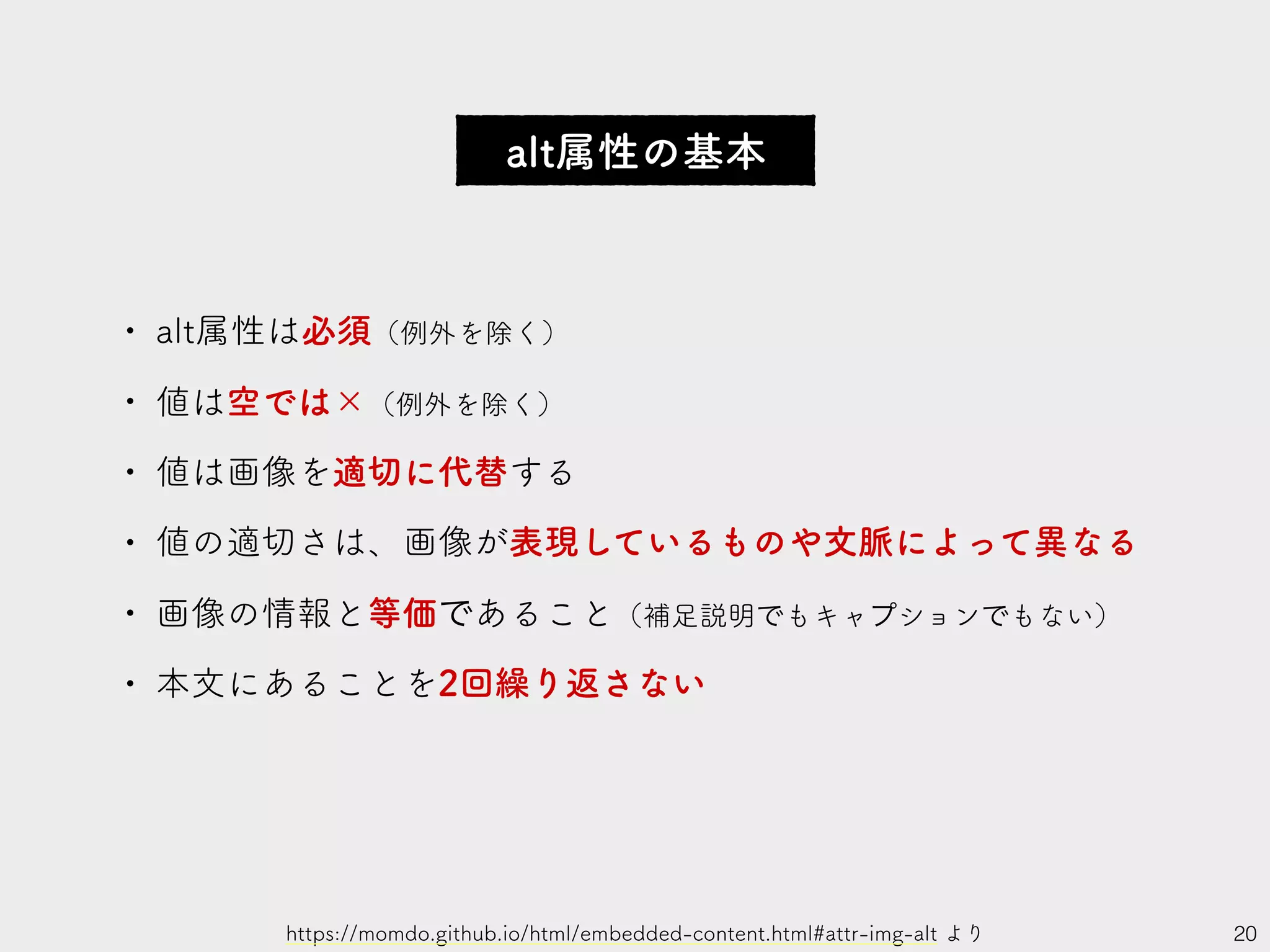 alt属性の基本
20
• alt属性は必須（例外を除く）
• 値は空では×（例外を除く）
• 値は画像を適切に代替する
• 値の適切さは、画像が表現しているものや文脈によって異なる
• 画像の情報と等価であること（補足説明でもキャプションでもない）
• 本文にあることを2回繰り返さない
https://momdo.github.io/html/embedded-content.html#attr-img-alt より
 