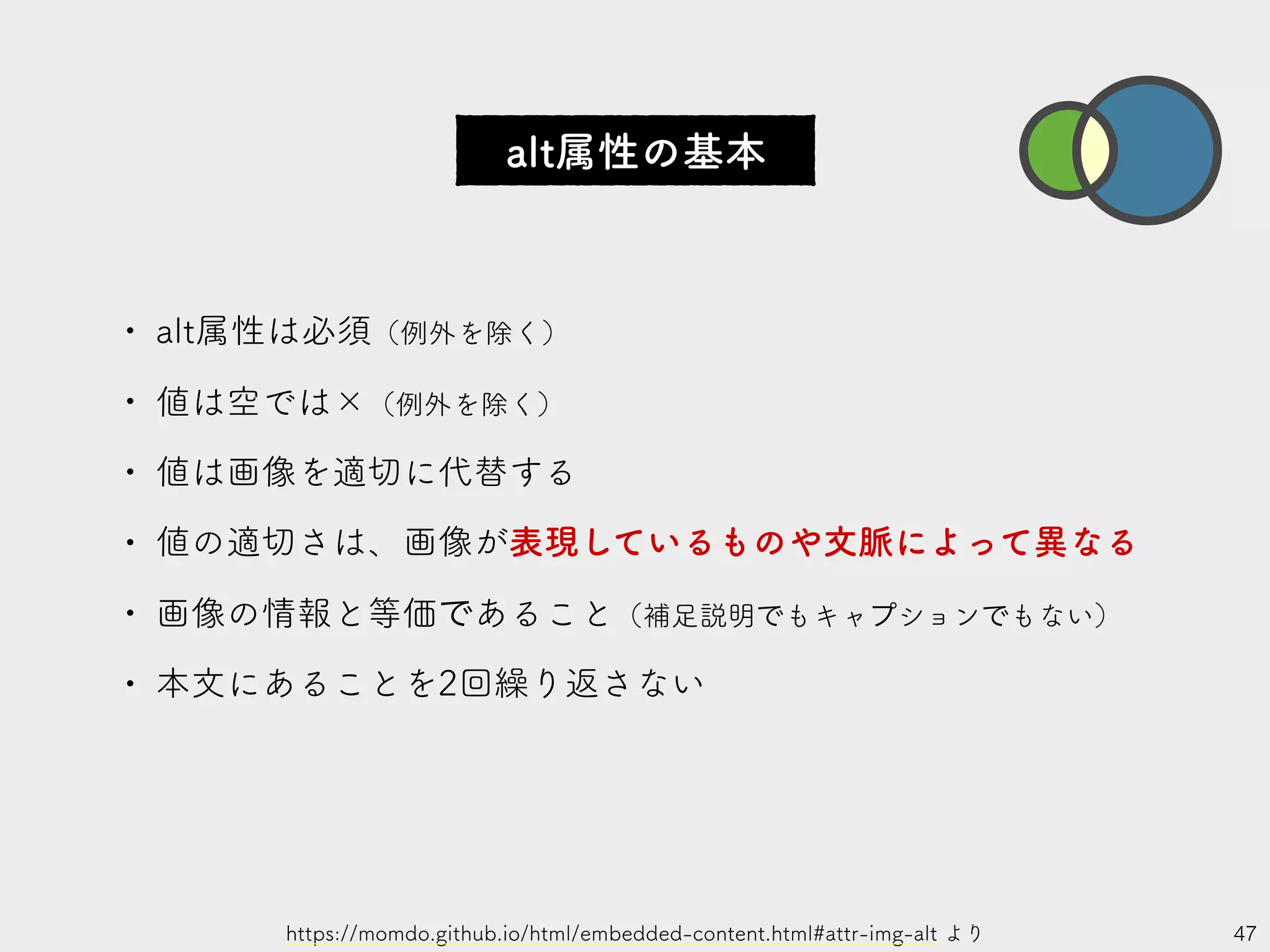 47
• alt属性は必須（例外を除く）
• 値は空では×（例外を除く）
• 値は画像を適切に代替する
• 値の適切さは、画像が表現しているものや文脈によって異なる
• 画像の情報と等価であること（補足説明でもキャプションでもない）
• 本文にあることを2回繰り返さない
https://momdo.github.io/html/embedded-content.html#attr-img-alt より
alt属性の基本
 