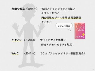 4
岡山で独立（2014～）　Webアクセシビリティ検証／
イラスト制作／
岡山情報ビジネス学院 非常勤講師
などなど
キヤノン （～2013）　　サイトデザイン監修／
Webアクセシビリティ対応
WAIC　 （2011～）　（ウェブアクセシビリティ基盤委員会）
コラムを担当
 