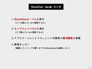 41
VoiceOver（Mac版）のツボ
1.VoiceOverカーソルを表示 
（どこを読んでいるか視認できる）
2.キャプションパネルを表示 
（どう読んでいるか視認できる）
3.アプリケーションとドキュメント内要素の親子関係を意識
4.無理をしない 
（確認したいページを開くまでではVoiceOverを起動しない）
 