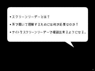 • スクリーンリーダーとは？
• 耳で聞いて理解するためには何が必要なのか？
• サイトをスクリーンリーダーで確認出来るようになる。
6
 