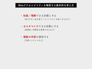 • 知覚／理解できる状態にする 
• カスタマイズできる状態にする 
• 複数の手段を提供する
17
Webアクセシビリティを確保する基本的な考え方
 
（見えやすい色を使う／コントラストを高くするなど）
 
（前景色／背景色を変更できるなど）
 
（代替コンテンツなど）
 