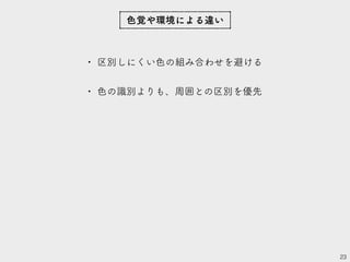 • 区別しにくい色の組み合わせを避ける
• 色の識別よりも、周囲との区別を優先
23
色覚や環境による違い
 