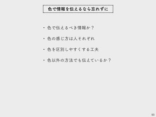 • 色で伝えるべき情報か？
• 色の感じ方は人それぞれ
• 色を区別しやすくする工夫
• 色以外の方法でも伝えているか？
93
色で情報を伝えるなら忘れずに
 