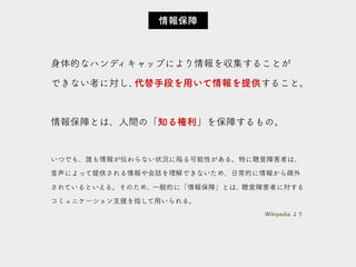 身体的なハンディキャップにより情報を収集することが
できない者に対し、代替手段を用いて情報を提供すること。
情報保障とは、人間の「知る権利」を保障するもの。
いつでも、誰も情報が伝わらない状況に陥る可能性がある。特に聴覚障害者は、
音声によって提供される情報や会話を理解できないため、日常的に情報から疎外
されているといえる。そのため、一般的に「情報保障」とは、聴覚障害者に対する
コミュニケーション支援を指して用いられる。
情報保障
Wikipedia より
 