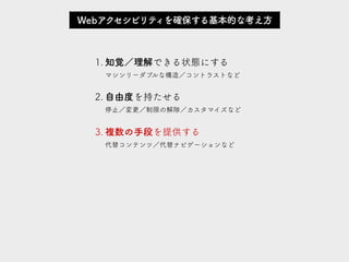 1. 知覚／理解できる状態にする 
マシンリーダブルな構造／コントラストなど
2. 自由度を持たせる 
停止／変更／制限の解除／カスタマイズなど
3. 複数の手段を提供する 
代替コンテンツ／代替ナビゲーションなど
Webアクセシビリティを確保する基本的な考え方
 