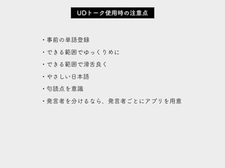 • 事前の単語登録
• できる範囲でゆっくりめに
• できる範囲で滑舌良く
• やさしい日本語
• 句読点を意識
• 発言者を分けるなら、発言者ごとにアプリを用意
UDトーク使用時の注意点
 