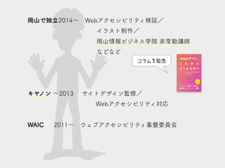 岡山で独立2014～　Webアクセシビリティ検証／
イラスト制作／
岡山情報ビジネス学院 非常勤講師
などなど
キヤノン ～2013　　サイトデザイン監修／
Webアクセシビリティ対応
WAIC　 2011～　ウェブアクセシビリティ基盤委員会
コラムを担当
 